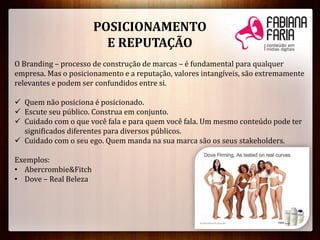 POSICIONAMENTO
E REPUTAÇÃO
O Branding – processo de construção de marcas – é fundamental para qualquer
empresa. Mas o posicionamento e a reputação, valores intangíveis, são extremamente
relevantes e podem ser confundidos entre si.
 Quem não posiciona é posicionado.
 Escute seu público. Construa em conjunto.
 Cuidado com o que você fala e para quem você fala. Um mesmo conteúdo pode ter
significados diferentes para diversos públicos.
 Cuidado com o seu ego. Quem manda na sua marca são os seus stakeholders.
Exemplos:
• Abercrombie&Fitch
• Dove – Real Beleza
 