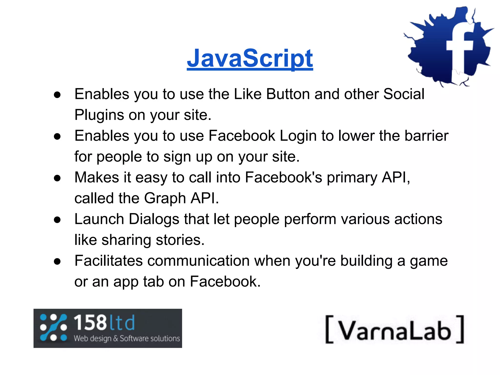 JavaScript ● Enables you to use the Like Button and other Social Plugins on your site. ● Enables you to use Facebook Login to lower the barrier for people to sign up on your site. ● Makes it easy to call into Facebook's primary API, called the Graph API. ● Launch Dialogs that let people perform various actions like sharing stories. ● Facilitates communication when you're building a game or an app tab on Facebook. 