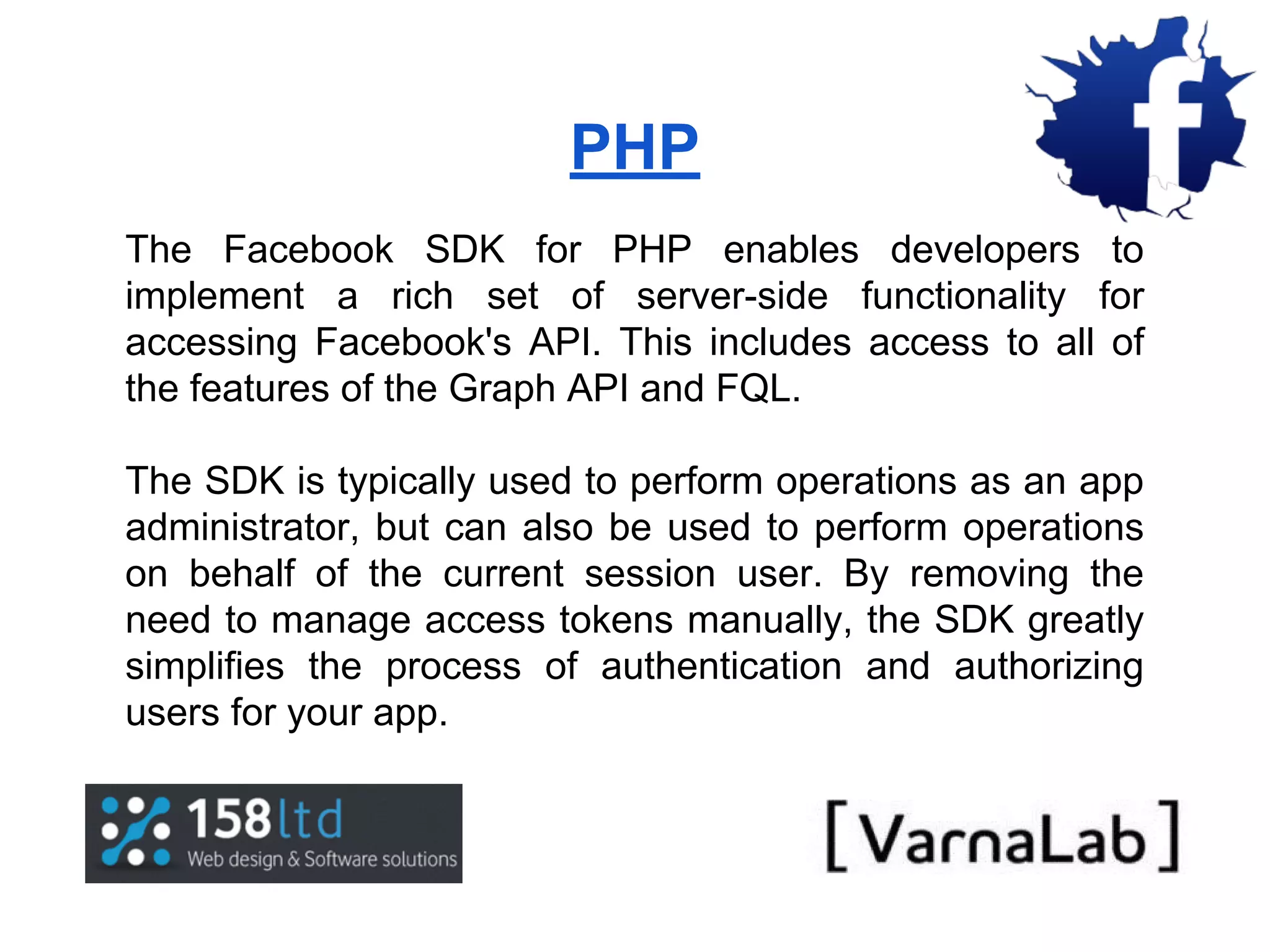PHP The Facebook SDK for PHP enables developers to implement a rich set of server-side functionality for accessing Facebook's API. This includes access to all of the features of the Graph API and FQL. The SDK is typically used to perform operations as an app administrator, but can also be used to perform operations on behalf of the current session user. By removing the need to manage access tokens manually, the SDK greatly simplifies the process of authentication and authorizing users for your app. 