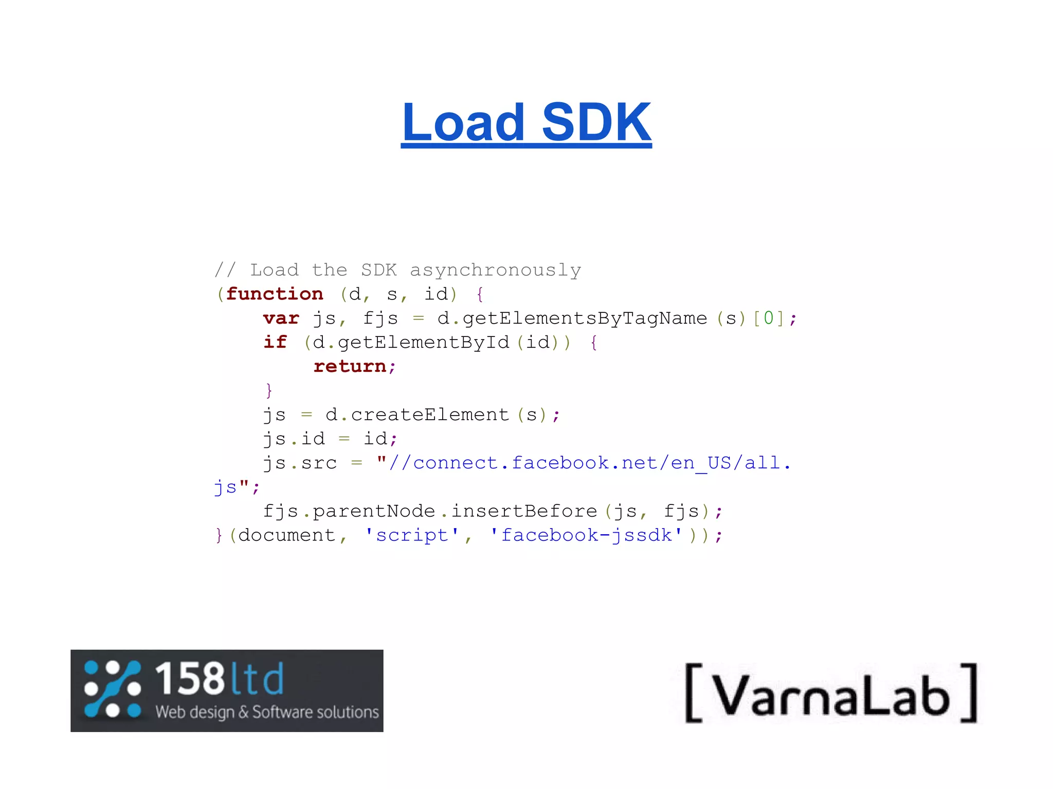 Load SDK // Load the SDK asynchronously (function (d, s, id) { var js, fjs = d.getElementsByTagName (s)[0]; if (d.getElementById (id)) { return; } js = d.createElement (s); js.id = id; js.src = "//connect.facebook.net/en_US/all. js"; fjs.parentNode .insertBefore (js, fjs); }(document, 'script', 'facebook-jssdk' )); 