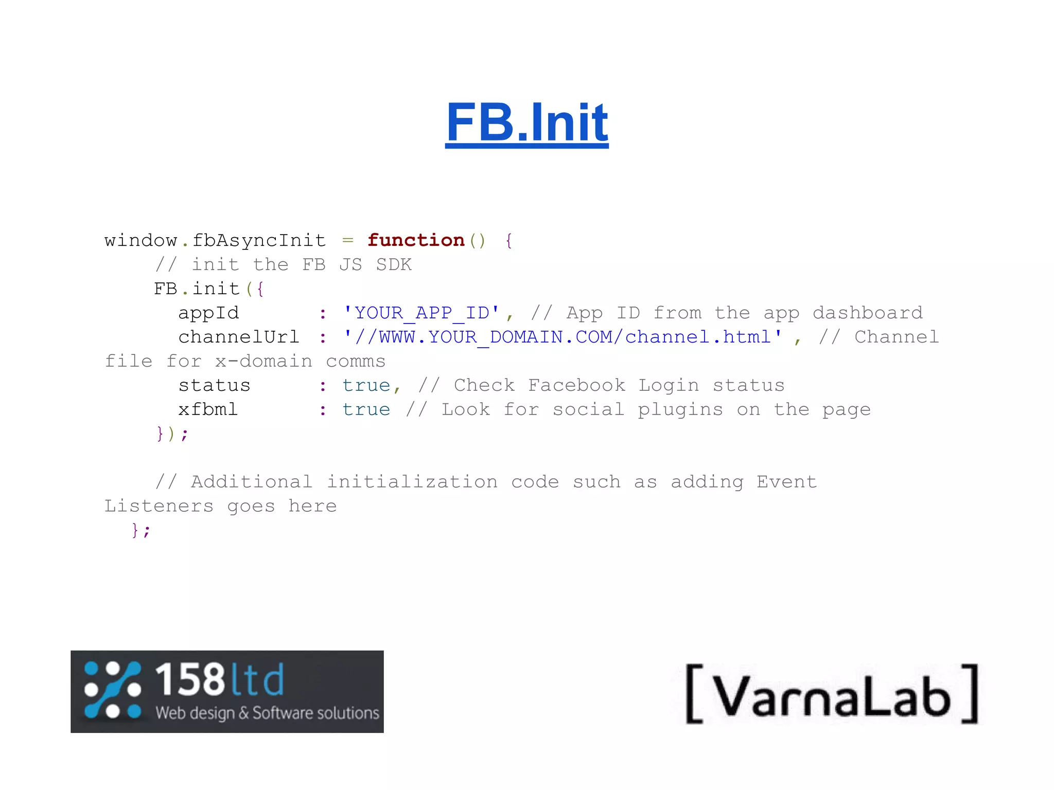 FB.Init window.fbAsyncInit = function() { // init the FB JS SDK FB.init({ appId : 'YOUR_APP_ID' , // App ID from the app dashboard channelUrl : '//WWW.YOUR_DOMAIN.COM/channel.html' , // Channel file for x-domain comms status : true, // Check Facebook Login status xfbml : true // Look for social plugins on the page }); // Additional initialization code such as adding Event Listeners goes here }; 