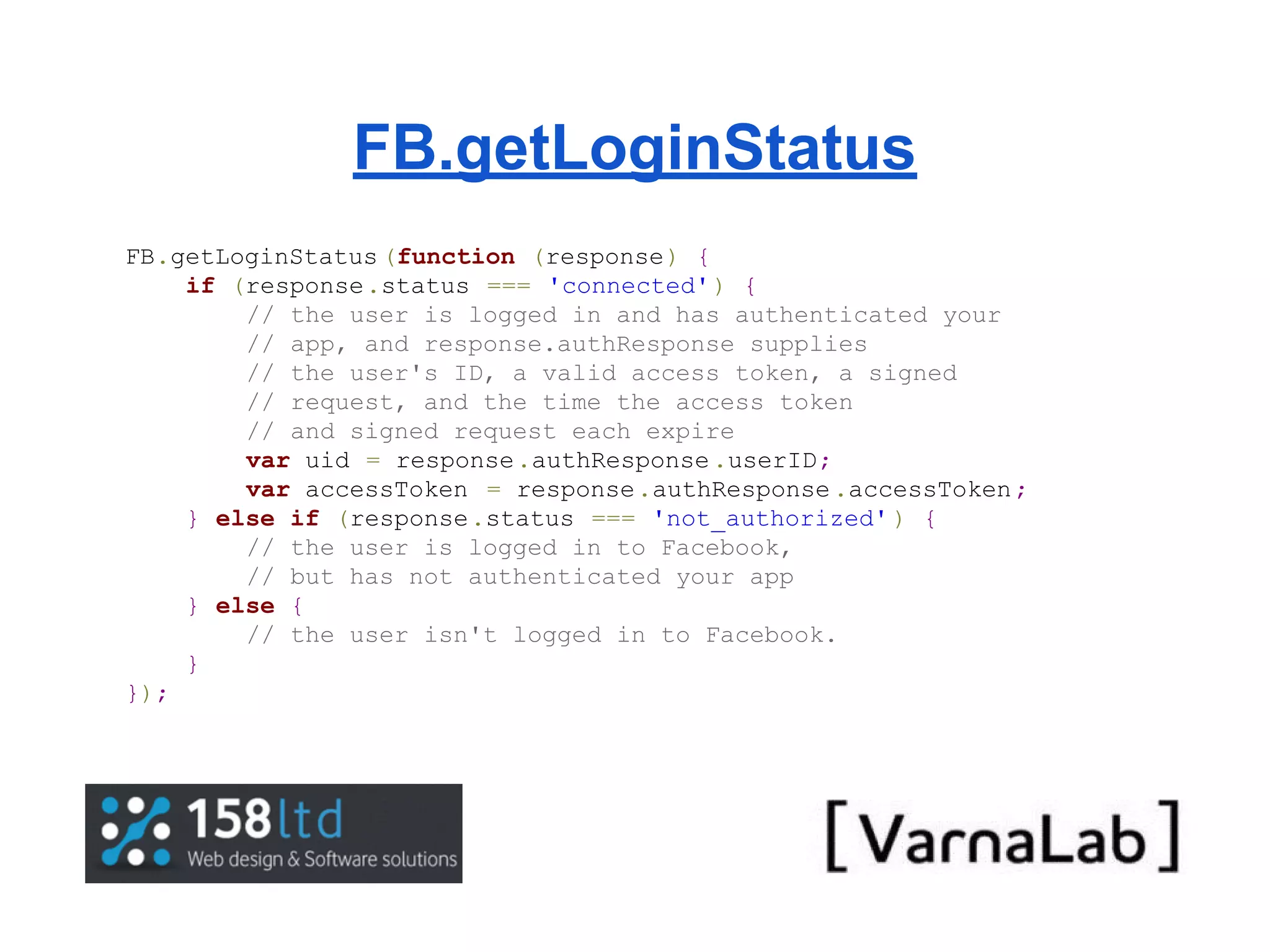 FB.getLoginStatus FB.getLoginStatus (function (response) { if (response.status === 'connected' ) { // the user is logged in and has authenticated your // app, and response.authResponse supplies // the user's ID, a valid access token, a signed // request, and the time the access token // and signed request each expire var uid = response.authResponse .userID; var accessToken = response.authResponse .accessToken ; } else if (response.status === 'not_authorized' ) { // the user is logged in to Facebook, // but has not authenticated your app } else { // the user isn't logged in to Facebook. } }); 