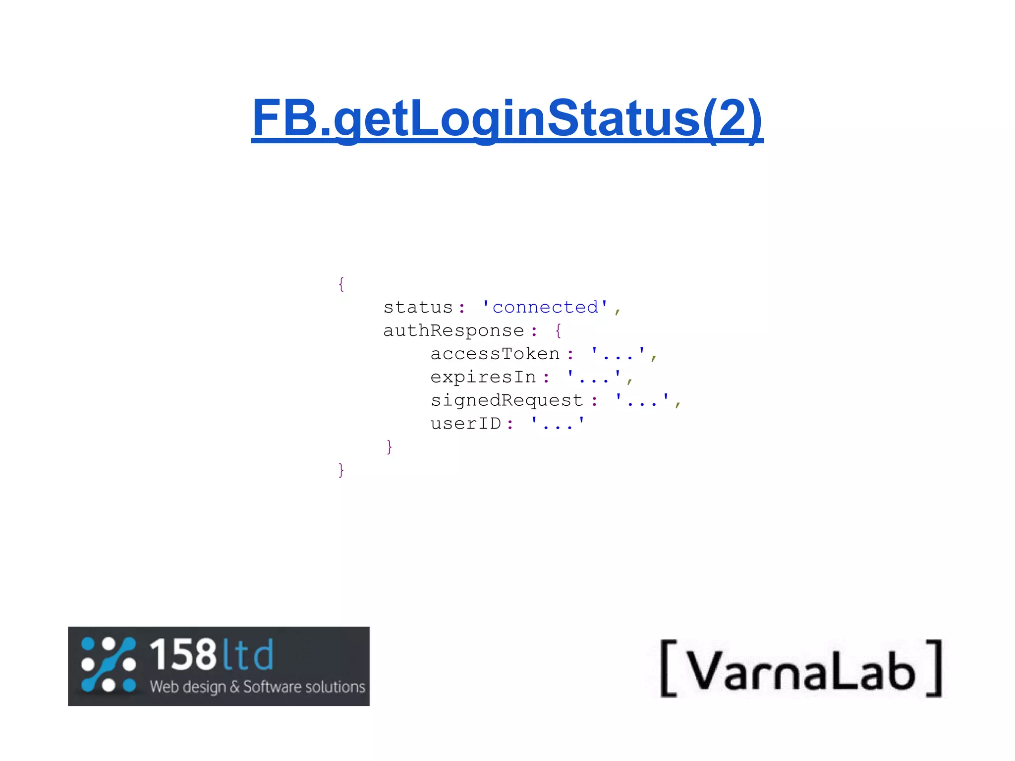 FB.getLoginStatus(2) { status : 'connected' , authResponse : { accessToken : '...', expiresIn : '...', signedRequest : '...', userID : '...' } } 
