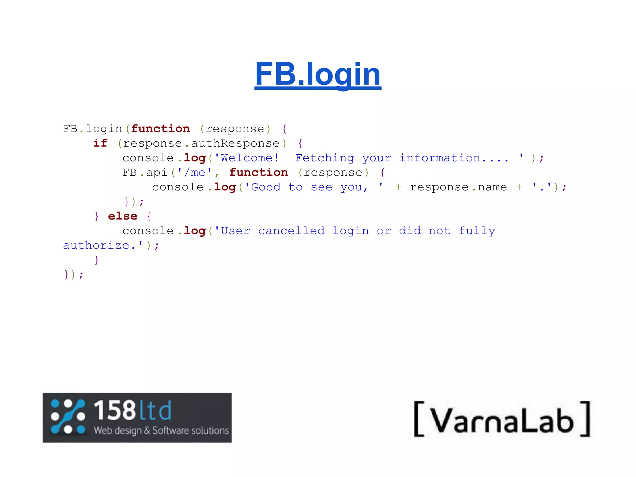FB.login FB.login(function (response) { if (response.authResponse ) { console .log('Welcome! Fetching your information.... ' ); FB .api('/me', function (response) { console .log('Good to see you, ' + response.name + '.'); }); } else { console .log('User cancelled login or did not fully authorize.' ); } }); 