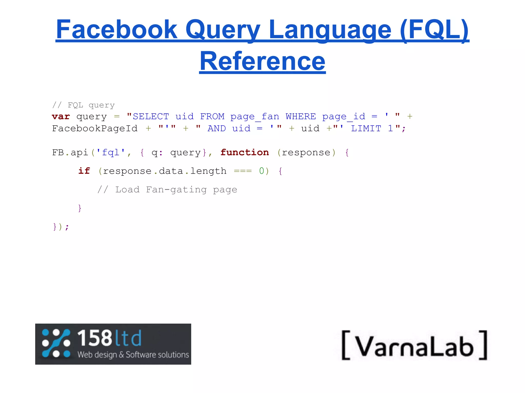 Facebook Query Language (FQL) Reference // FQL query var query = "SELECT uid FROM page_fan WHERE page_id = ' " + FacebookPageId + "'" + " AND uid = ' " + uid +"' LIMIT 1"; FB.api('fql', { q: query}, function (response) { if (response.data.length === 0) { // Load Fan-gating page } }); 