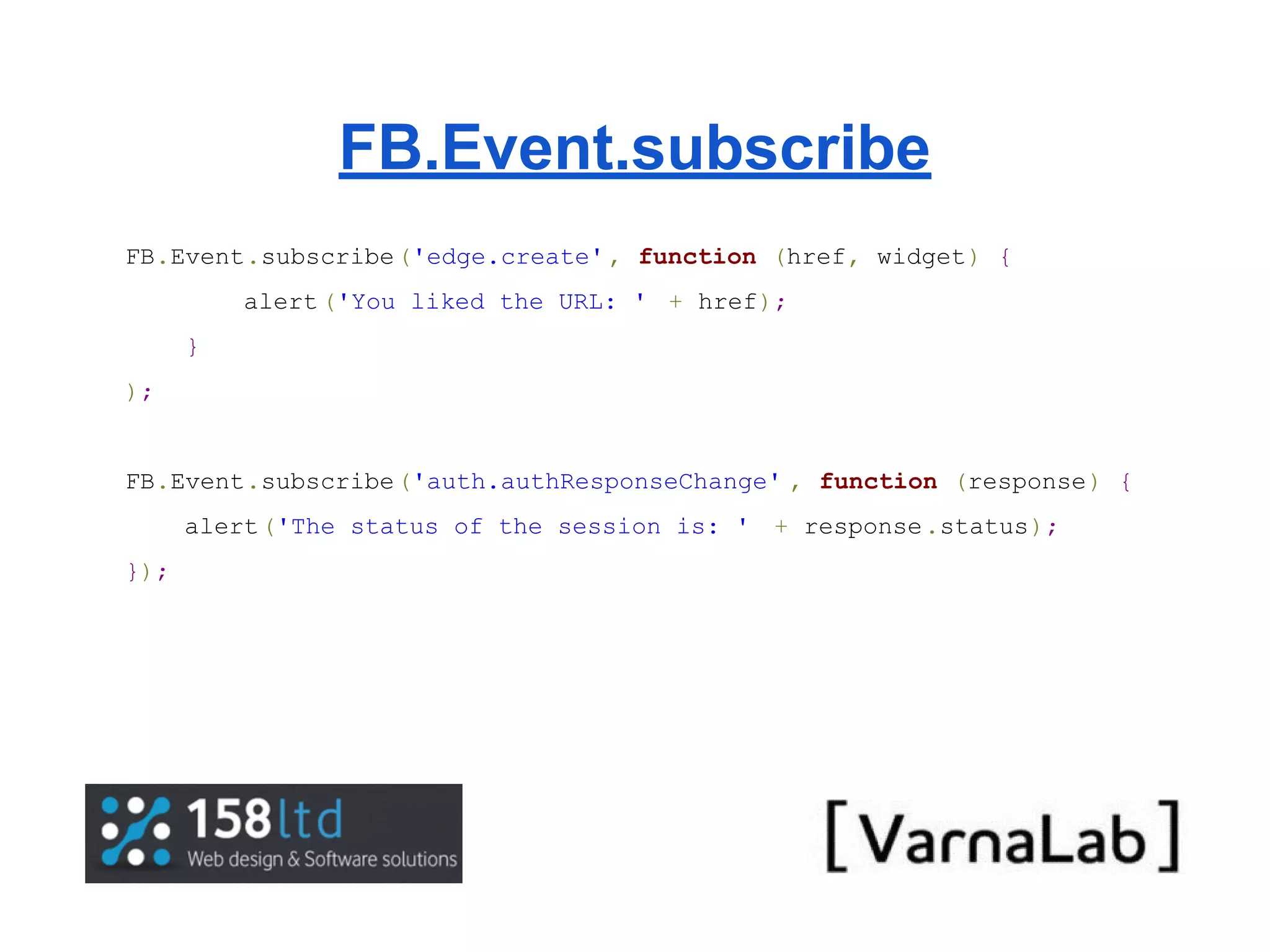 FB.Event.subscribe FB.Event.subscribe('edge.create' , function (href, widget) { alert ('You liked the URL: ' + href); } ); FB.Event.subscribe('auth.authResponseChange' , function (response) { alert('The status of the session is: ' + response.status); }); 