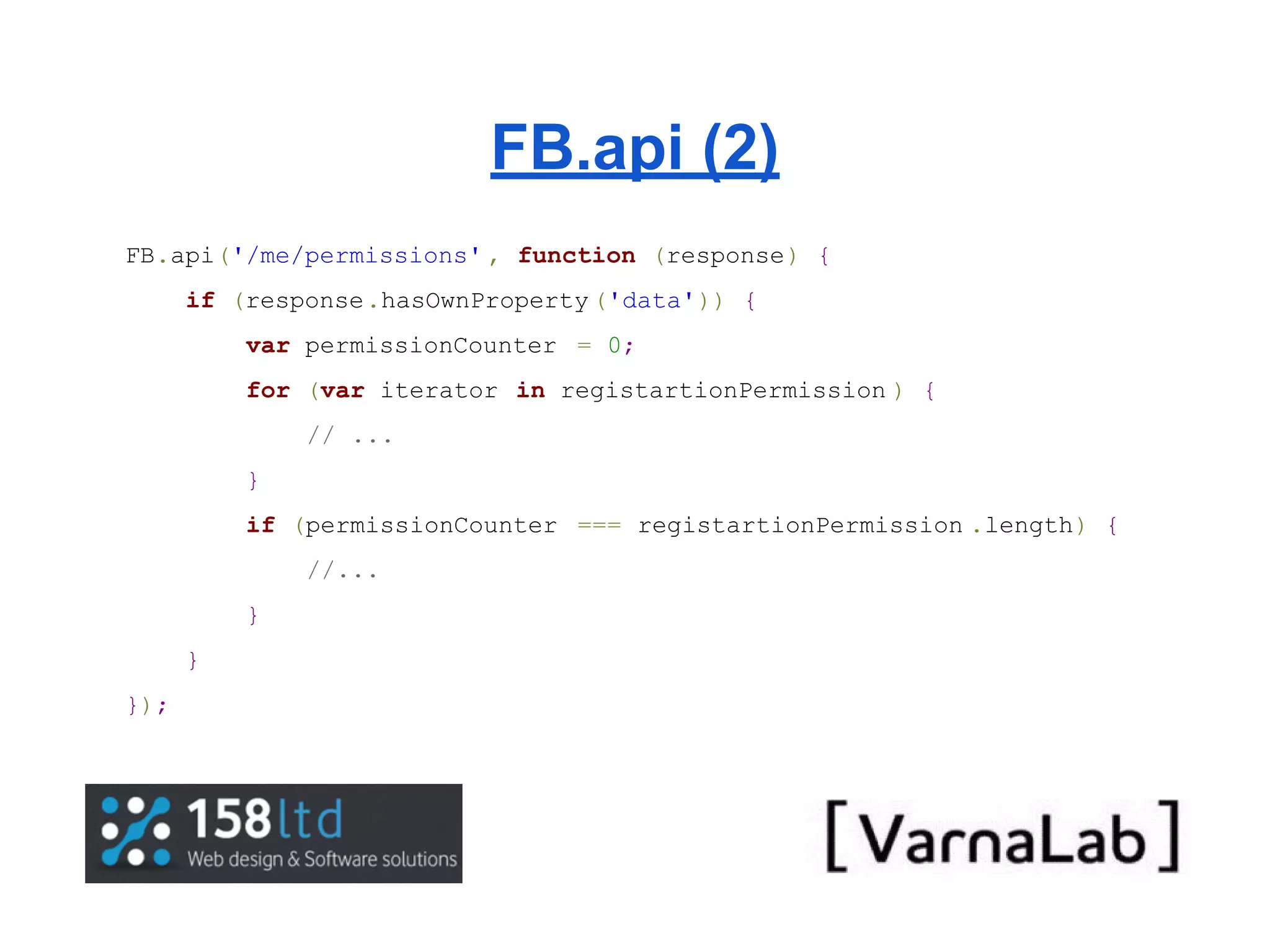 FB.api (2) FB.api('/me/permissions' , function (response) { if (response.hasOwnProperty ('data')) { var permissionCounter = 0; for (var iterator in registartionPermission ) { // ... } if (permissionCounter === registartionPermission .length) { //... } } }); 