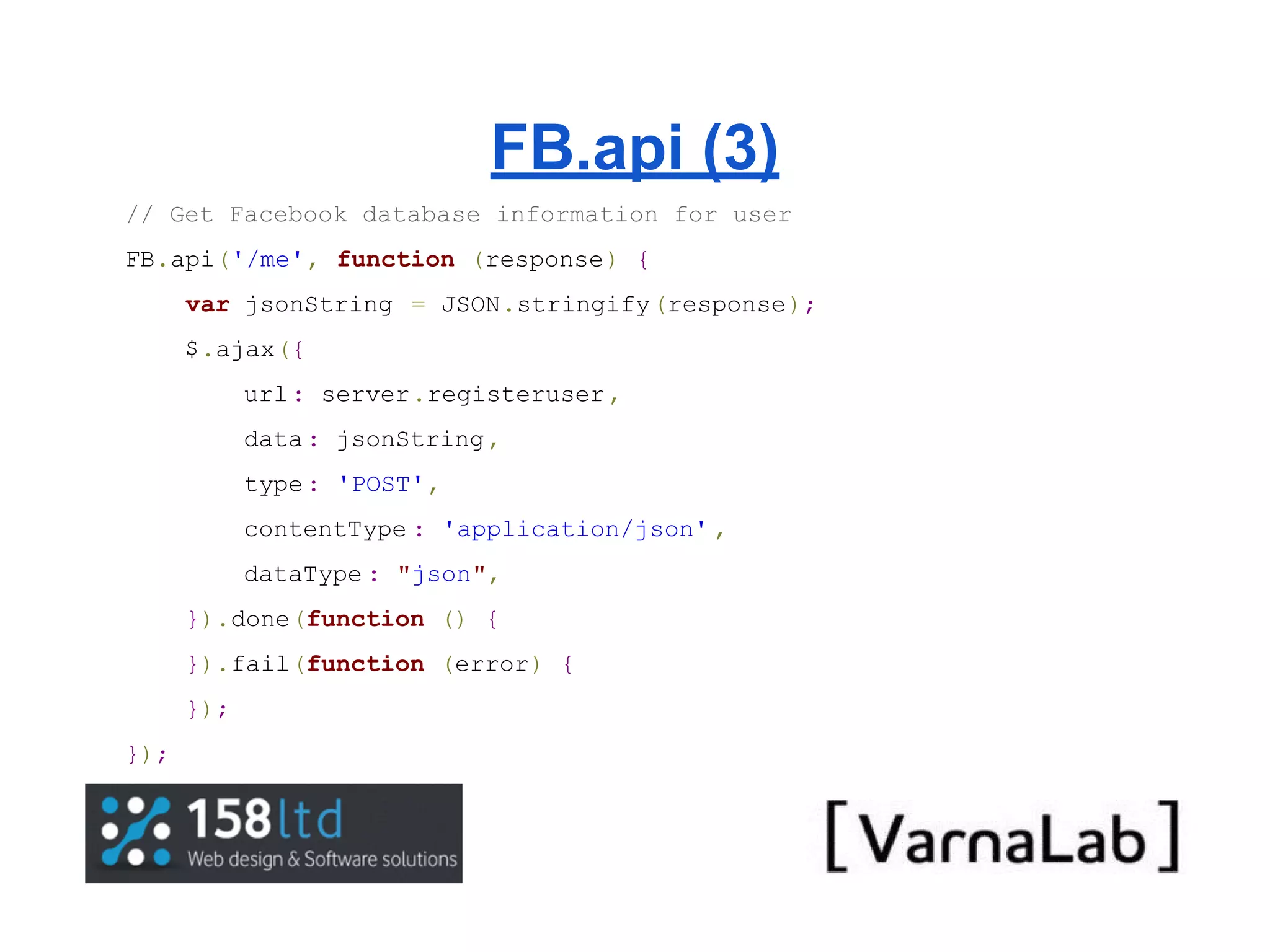 FB.api (3) // Get Facebook database information for user FB.api('/me', function (response) { var jsonString = JSON.stringify(response); $.ajax({ url : server.registeruser , data : jsonString , type : 'POST', contentType : 'application/json' , dataType : "json", }).done(function () { }).fail(function (error) { }); }); 