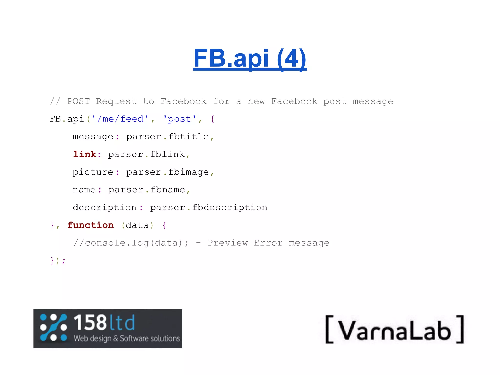 FB.api (4) // POST Request to Facebook for a new Facebook post message FB.api('/me/feed' , 'post', { message : parser.fbtitle, link: parser.fblink, picture : parser.fbimage, name: parser.fbname, description : parser.fbdescription }, function (data) { //console.log(data); - Preview Error message }); 