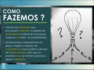 COMO

FAZEMOS ?


Através de atividades que
provoquem reflexões a respeito do
desempenho individual e do grupo,
trazendo luz sobre as possibilidades.



Esclarecendo e despertando no
grupo, insights a respeito de
competências que podem e devem
ser desenvolvidas, para que os
próximos voos se tornem possíveis e
gerem satisfação.

 