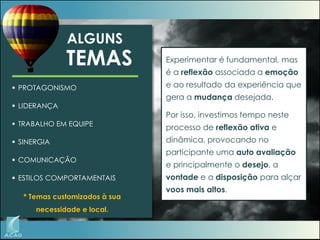 ALGUNS

TEMAS
 PROTAGONISMO
 LIDERANÇA
 TRABALHO EM EQUIPE

 SINERGIA
 COMUNICAÇÃO
 ESTILOS COMPORTAMENTAIS

* Temas customizados à sua
necessidade e local.

Experimentar é fundamental, mas

é a reflexão associada a emoção
e ao resultado da experiência que
gera a mudança desejada.
Por isso, investimos tempo neste
processo de reflexão ativa e
dinâmica, provocando no
participante uma auto avaliação

e principalmente o desejo, a
vontade e a disposição para alçar
voos mais altos.

 