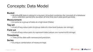 | © Copyright 2023, InﬂuxData
Concepts: Data Model
Bucket
• All InﬂuxDB data is stored in a bucket. A bucket combines the concept of a database
and a retention period (the duration of time that each data point persists).
Measurement
• A name to a group of data at a high level (Table)
Tag set
• A set of key-value pairs to group data at a low level (values are strings)
Field set
• A set of key-value pairs to represent data (values are numerical & strings)
Timestamp
• Time of the data with nanosecond precision
Series
• A unique combination of measure+tags
 