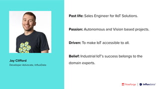 | © Copyright 2023, InﬂuxData
Past life: Sales Engineer for IIoT Solutions.
Passion: Autonomous and Vision based projects.
Driven: To make IoT accessible to all.
Belief: Industrial IoT’s success belongs to the
domain experts.
Jay Cliﬀord
Developer Advocate, InﬂuxData
 
