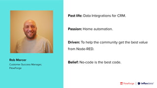 | © Copyright 2023, InﬂuxData
Past life: Data Integrations for CRM.
Passion: Home automation.
Driven: To help the community get the best value
from Node-RED.
Belief: No-code is the best code.
Rob Marcer
Customer Success Manager,
FlowForge
 