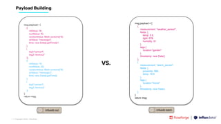 | © Copyright 2023, InﬂuxData
Payload Building
msg.payload = [
[{
intValue: '9i',
numValue: 10,
randomValue: Math.random()*10,
strValue: "message1",
time: new Date().getTime()-1
},
{
tag1:"sensor1",
tag2:"device2"
}],
[{
intValue: '11i',
numValue: 20,
randomValue: Math.random()*10,
strValue: "message2",
time: new Date().getTime()
},
{
tag1:"sensor1",
tag2:"device2"
}]
];
return msg;
msg.payload = [
{
measurement: "weather_sensor",
fields: {
temp: 5.5,
light: 678,
humidity: 51
},
tags:{
location:"garden"
},
timestamp: new Date()
},
{
measurement: "alarm_sensor",
fields: {
proximity: 999,
temp: 19.5
},
tags:{
location:"home"
},
timestamp: new Date()
}
];
return msg;
VS.
 