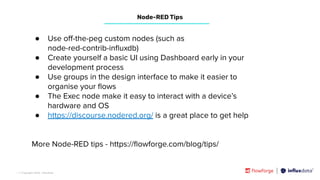| © Copyright 2023, InﬂuxData
● Use oﬀ-the-peg custom nodes (such as
node-red-contrib-inﬂuxdb)
● Create yourself a basic UI using Dashboard early in your
development process
● Use groups in the design interface to make it easier to
organise your ﬂows
● The Exec node make it easy to interact with a device’s
hardware and OS
● https://discourse.nodered.org/ is a great place to get help
More Node-RED tips - https://ﬂowforge.com/blog/tips/
Node-RED Tips
 