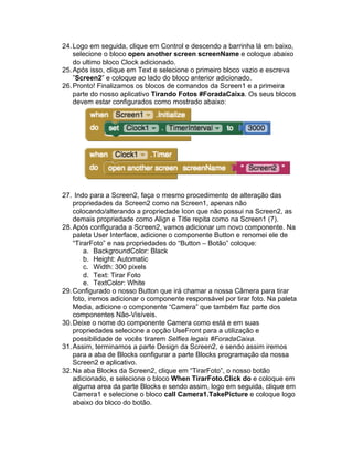 24.Logo em seguida, clique em Control e descendo a barrinha lá em baixo,
selecione o bloco open another screen screenName e coloque abaixo
do ultimo bloco Clock adicionado.
25.Após isso, clique em Text e selecione o primeiro bloco vazio e escreva
”Screen2” e coloque ao lado do bloco anterior adicionado.
26.Pronto! Finalizamos os blocos de comandos da Screen1 e a primeira
parte do nosso aplicativo Tirando Fotos #ForadaCaixa. Os seus blocos
devem estar configurados como mostrado abaixo:
27. Indo para a Screen2, faça o mesmo procedimento de alteração das
propriedades da Screen2 como na Screen1, apenas não
colocando/alterando a propriedade Icon que não possui na Screen2, as
demais propriedade como Align e Title repita como na Screen1 (7).
28.Após configurada a Screen2, vamos adicionar um novo componente. Na
paleta User Interface, adicione o componente Button e renomei ele de
“TirarFoto” e nas propriedades do “Button – Botão” coloque:
a. BackgroundColor: Black
b. Height: Automatic
c. Width: 300 pixels
d. Text: Tirar Foto
e. TextColor: White
29.Configurado o nosso Button que irá chamar a nossa Câmera para tirar
foto, iremos adicionar o componente responsável por tirar foto. Na paleta
Media, adicione o componente “Camera” que também faz parte dos
componentes Não-Visíveis.
30.Deixe o nome do componente Camera como está e em suas
propriedades selecione a opção UseFront para a utilização e
possibilidade de vocês tirarem Selfies legais #ForadaCaixa.
31.Assim, terminamos a parte Design da Screen2, e sendo assim iremos
para a aba de Blocks configurar a parte Blocks programação da nossa
Screen2 e aplicativo.
32.Na aba Blocks da Screen2, clique em “TirarFoto”, o nosso botão
adicionado, e selecione o bloco When TirarFoto.Click do e coloque em
alguma area da parte Blocks e sendo assim, logo em seguida, clique em
Camera1 e selecione o bloco call Camera1.TakePicture e coloque logo
abaixo do bloco do botão.
 