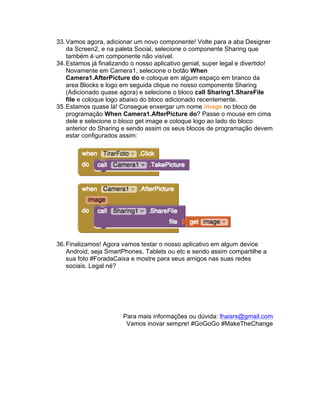 33.Vamos agora, adicionar um novo componente! Volte para a aba Designer
da Screen2, e na paleta Social, selecione o componente Sharing que
também é um componente não visível.
34.Estamos já finalizando o nosso aplicativo genial, super legal e divertido!
Novamente em Camera1, selecione o botão When
Camera1.AfterPicture do e coloque em algum espaço em branco da
area Blocks e logo em seguida clique no nosso componente Sharing
(Adicionado quase agora) e selecione o bloco call Sharing1.ShareFile
file e coloque logo abaixo do bloco adicionado recentemente.
35.Estamos quase lá! Consegue enxergar um nome image no bloco de
programação When Camera1.AfterPicture do? Passe o mouse em cima
dele e selecione o bloco get image e coloque logo ao lado do bloco
anterior do Sharing e sendo assim os seus blocos de programação devem
estar configurados assim:
36.Finalizamos! Agora vamos testar o nosso aplicativo em algum device
Android, seja SmartPhones, Tablets ou etc e sendo assim compartilhe a
sua foto #ForadaCaixa e mostre para seus amigos nas suas redes
sociais. Legal né?
Para mais informações ou dúvida: lhaisrs@gmail.com
Vamos inovar sempre! #GoGoGo #MakeTheChange
 