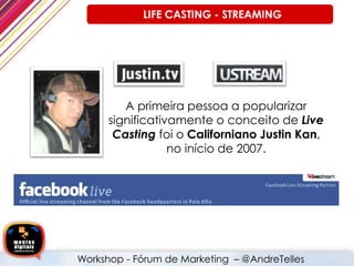 A primeira pessoa a popularizar
significativamente o conceito de Live
Casting foi o Californiano Justin Kan,
no início de 2007.
LIFE CASTING - STREAMING
Workshop - Fórum de Marketing – @AndreTelles
 