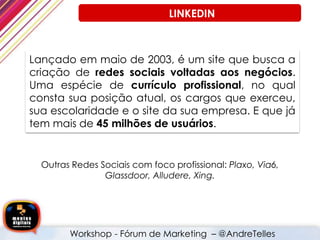 Lançado em maio de 2003, é um site que busca a
criação de redes sociais voltadas aos negócios.
Uma espécie de currículo profissional, no qual
consta sua posição atual, os cargos que exerceu,
sua escolaridade e o site da sua empresa. E que já
tem mais de 45 milhões de usuários.
Outras Redes Sociais com foco profissional: Plaxo, Via6,
Glassdoor, Alludere, Xing.
Workshop - Fórum de Marketing – @AndreTelles
LINKEDIN
 