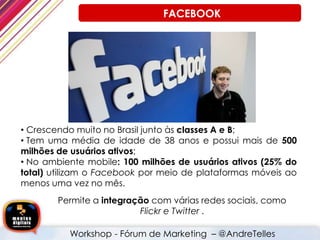 • Crescendo muito no Brasil junto às classes A e B;
• Tem uma média de idade de 38 anos e possui mais de 500
milhões de usuários ativos;
• No ambiente mobile: 100 milhões de usuários ativos (25% do
total) utilizam o Facebook por meio de plataformas móveis ao
menos uma vez no mês.
Permite a integração com várias redes sociais, como
Flickr e Twitter .
Workshop - Fórum de Marketing – @AndreTelles
FACEBOOK
 