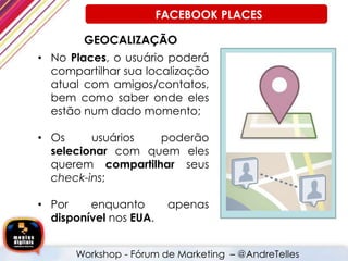 GEOCALIZAÇÃO
• No Places, o usuário poderá
compartilhar sua localização
atual com amigos/contatos,
bem como saber onde eles
estão num dado momento;
• Os usuários poderão
selecionar com quem eles
querem compartilhar seus
check-ins;
• Por enquanto apenas
disponível nos EUA.
Workshop - Fórum de Marketing – @AndreTelles
FACEBOOK PLACES
 