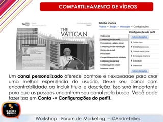 Um canal personalizado oferece controle e flexibilidade para criar
uma melhor experiência do usuário. Deixe seu canal com
encontrabilidade ao incluir título e descrição. Isso será importante
para que as pessoas encontrem seu canal pela busca. Você pode
fazer isso em Conta -> Configurações do perfil.
Workshop - Fórum de Marketing – @AndreTelles
COMPARTILHAMENTO DE VÍDEOS
 