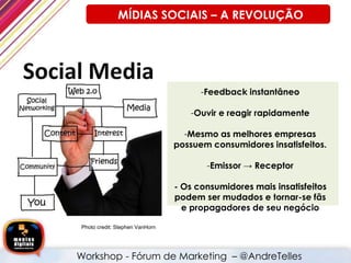 Photo credit: Stephen VanHorn
-Feedback instantâneo
-Ouvir e reagir rapidamente
-Mesmo as melhores empresas
possuem consumidores insatisfeitos.
-Emissor → Receptor
- Os consumidores mais insatisfeitos
podem ser mudados e tornar-se fãs
e propagadores de seu negócio
Workshop - Fórum de Marketing – @AndreTelles
MÍDIAS SOCIAIS – A REVOLUÇÃO
 