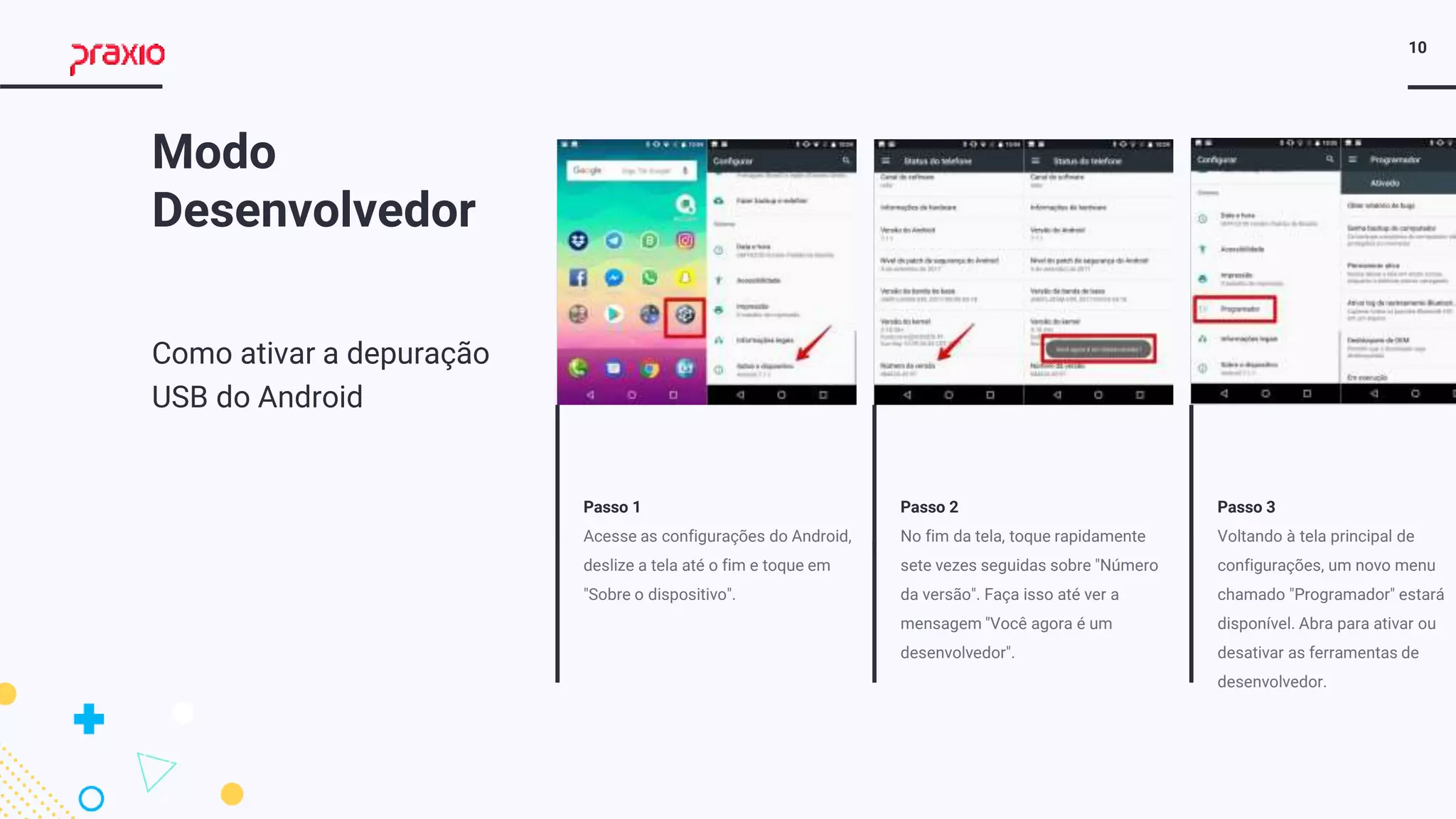 10
Passo 1
Acesse as configurações do Android,
deslize a tela até o fim e toque em
"Sobre o dispositivo".
Passo 2
No fim da tela, toque rapidamente
sete vezes seguidas sobre "Número
da versão". Faça isso até ver a
mensagem "Você agora é um
desenvolvedor".
Passo 3
Voltando à tela principal de
configurações, um novo menu
chamado "Programador" estará
disponível. Abra para ativar ou
desativar as ferramentas de
desenvolvedor.
Modo
Desenvolvedor
Como ativar a depuração
USB do Android
 