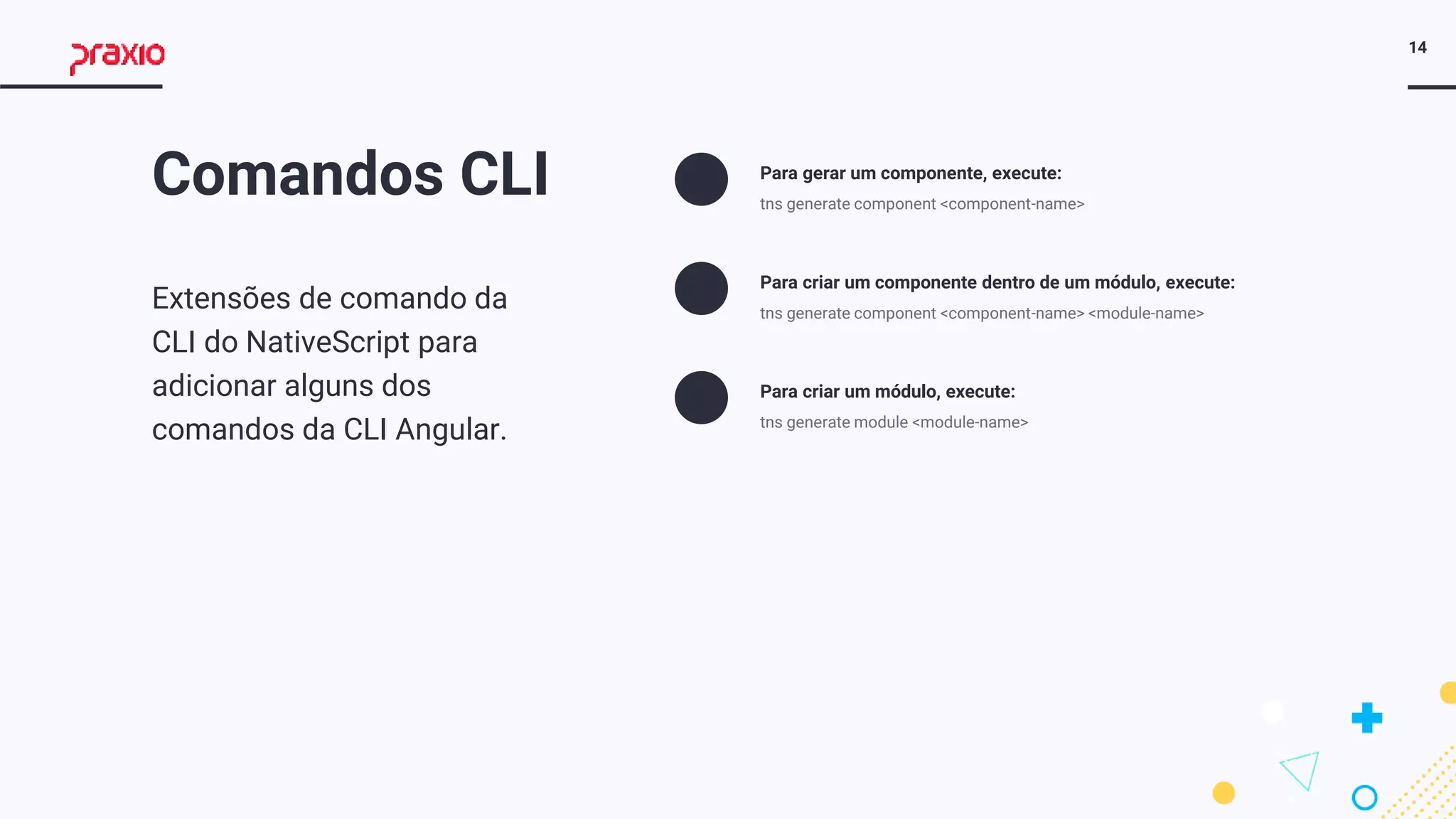14
Comandos CLI
Extensões de comando da
CLI do NativeScript para
adicionar alguns dos
comandos da CLI Angular.
Para gerar um componente, execute:
tns generate component <component-name>
Para criar um componente dentro de um módulo, execute:
tns generate component <component-name> <module-name>
Para criar um módulo, execute:
tns generate module <module-name>
 