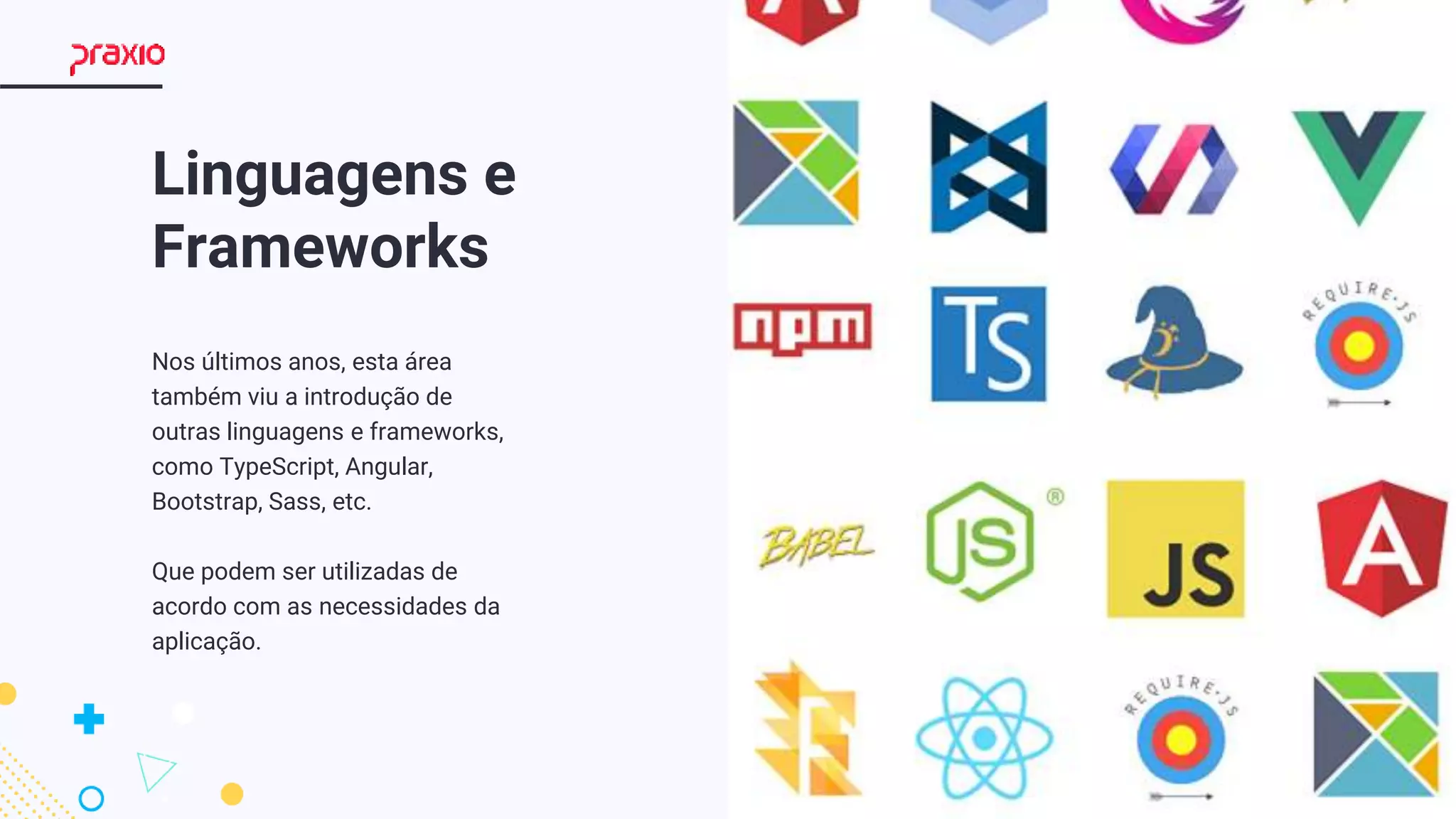 3
Linguagens e
Frameworks
Nos últimos anos, esta área
também viu a introdução de
outras linguagens e frameworks,
como TypeScript, Angular,
Bootstrap, Sass, etc.
Que podem ser utilizadas de
acordo com as necessidades da
aplicação.
 