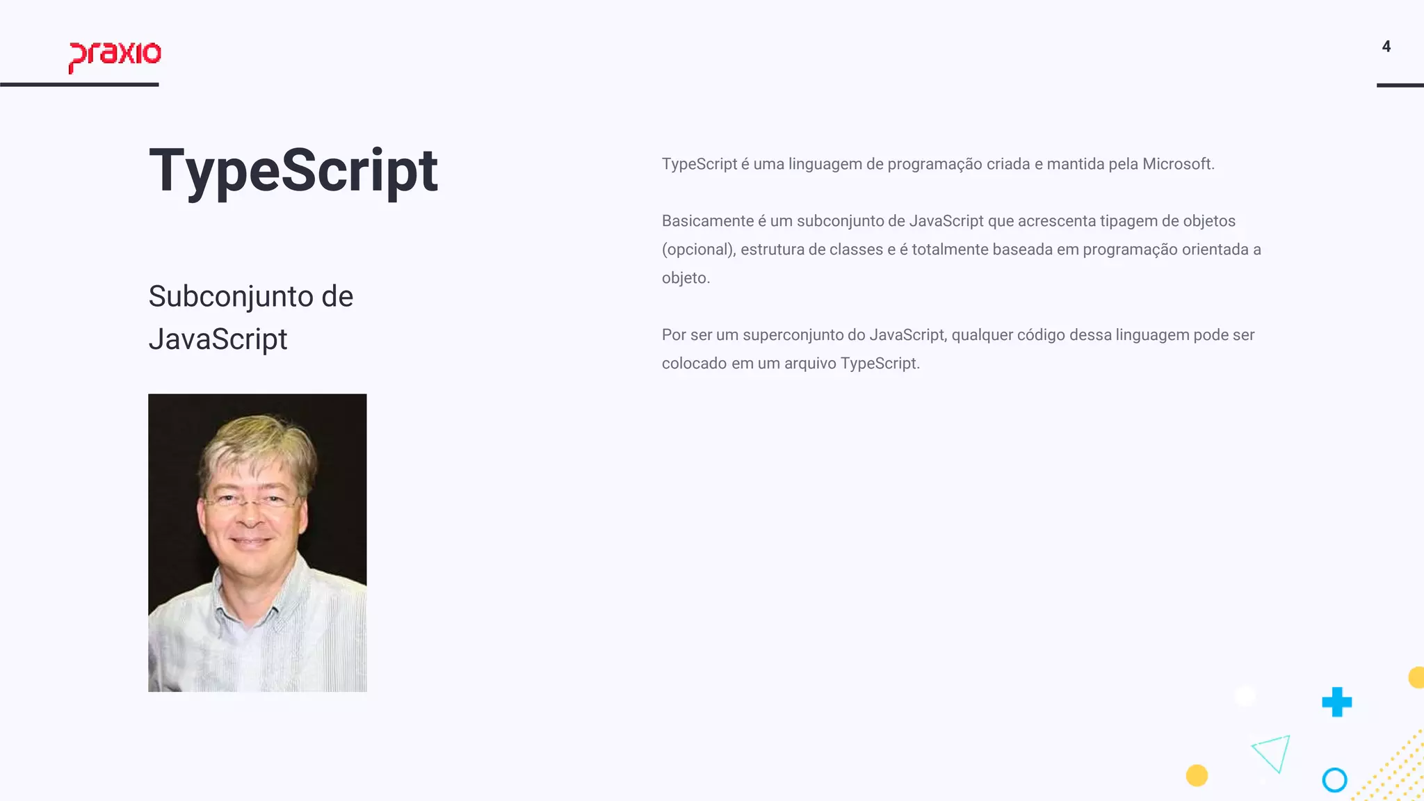 4
TypeScript
Subconjunto de
JavaScript
TypeScript é uma linguagem de programação criada e mantida pela Microsoft.
Basicamente é um subconjunto de JavaScript que acrescenta tipagem de objetos
(opcional), estrutura de classes e é totalmente baseada em programação orientada a
objeto.
Por ser um superconjunto do JavaScript, qualquer código dessa linguagem pode ser
colocado em um arquivo TypeScript.
 