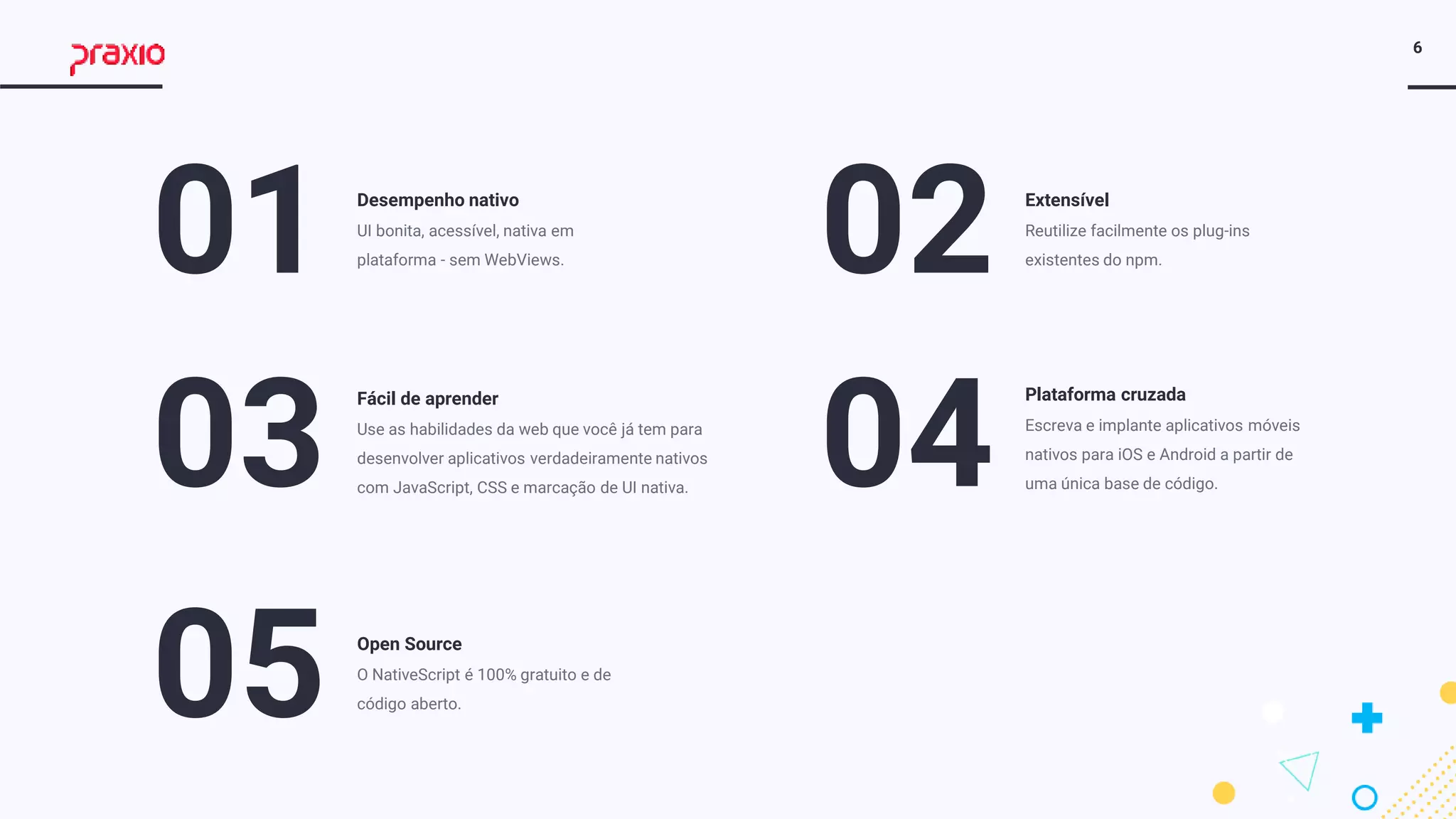 6
01 Desempenho nativo
UI bonita, acessível, nativa em
plataforma - sem WebViews.
03
Fácil de aprender
Use as habilidades da web que você já tem para
desenvolver aplicativos verdadeiramente nativos
com JavaScript, CSS e marcação de UI nativa.
02 Extensível
Reutilize facilmente os plug-ins
existentes do npm.
04
Plataforma cruzada
Escreva e implante aplicativos móveis
nativos para iOS e Android a partir de
uma única base de código.
05 Open Source
O NativeScript é 100% gratuito e de
código aberto.
 