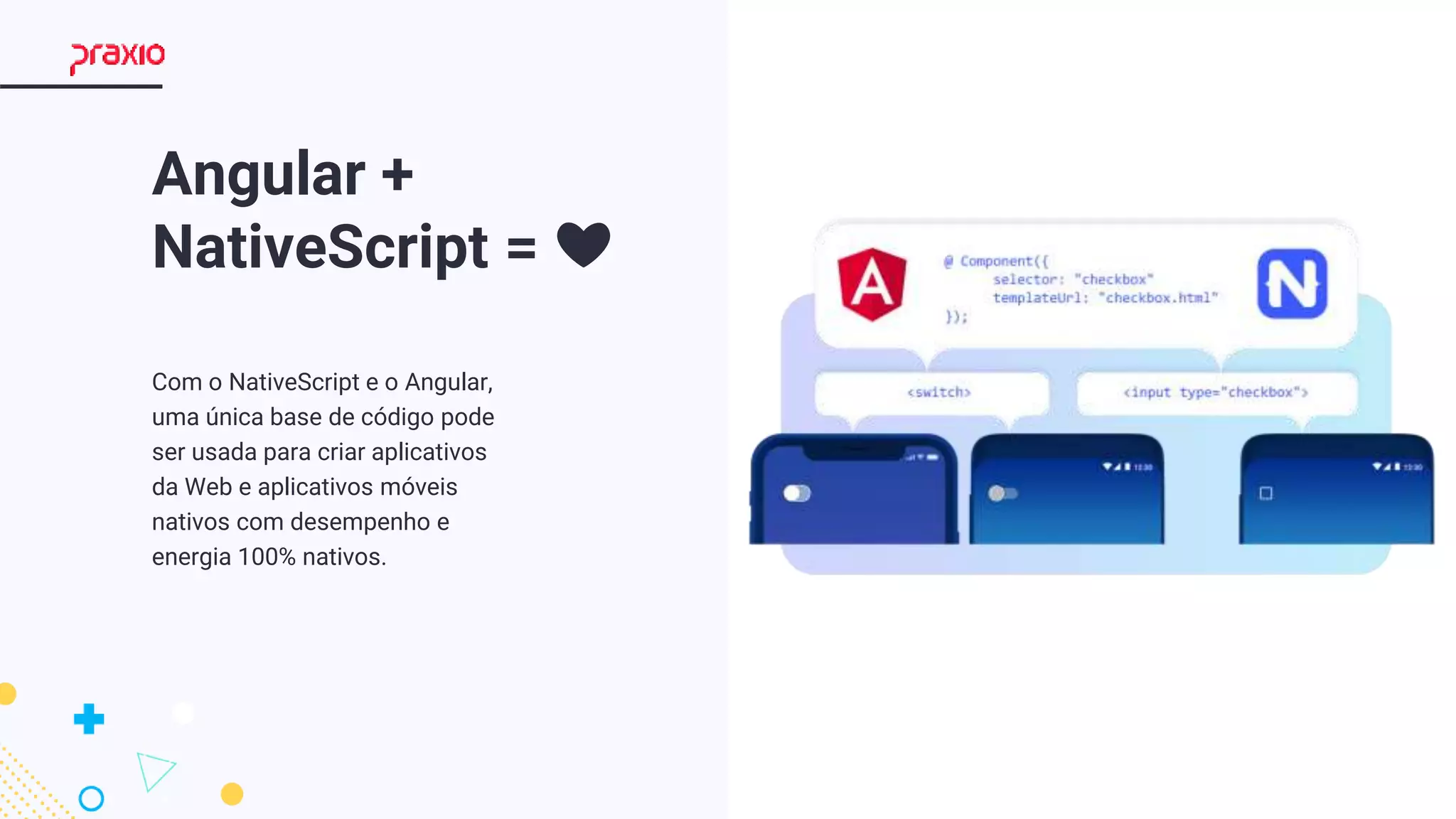 8
Angular +
NativeScript = ❤
Com o NativeScript e o Angular,
uma única base de código pode
ser usada para criar aplicativos
da Web e aplicativos móveis
nativos com desempenho e
energia 100% nativos.
 