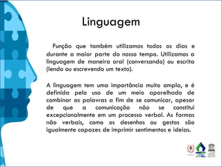 Linguagem
Função que também utilizamos todos os dias e
durante a maior parte do nosso tempo. Utilizamos a
linguagem de maneira oral (conversando) ou escrita
(lendo ou escrevendo um texto).
A linguagem tem uma importância muito ampla, e é
definida pelo uso de um meio aparelhado de
combinar as palavras a fim de se comunicar, apesar
de que a comunicação não se constitui
excepcionalmente em um processo verbal. As formas
não verbais, como os desenhos ou gestos são
igualmente capazes de imprimir sentimentos e ideias.
 
