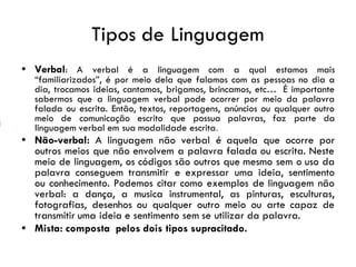 Tipos de Linguagem
• Verbal: A verbal é a linguagem com a qual estamos mais
“familiarizados”, é por meio dela que falamos com as pessoas no dia a
dia, trocamos ideias, cantamos, brigamos, brincamos, etc… É importante
sabermos que a linguagem verbal pode ocorrer por meio da palavra
falada ou escrita. Então, textos, reportagens, anúncios ou qualquer outro
meio de comunicação escrito que possua palavras, faz parte da
linguagem verbal em sua modalidade escrita.
• Não-verbal: A linguagem não verbal é aquela que ocorre por
outros meios que não envolvem a palavra falada ou escrita. Neste
meio de linguagem, os códigos são outros que mesmo sem o uso da
palavra conseguem transmitir e expressar uma ideia, sentimento
ou conhecimento. Podemos citar como exemplos de linguagem não
verbal: a dança, a musica instrumental, as pinturas, esculturas,
fotografias, desenhos ou qualquer outro meio ou arte capaz de
transmitir uma ideia e sentimento sem se utilizar da palavra.
• Mista: composta pelos dois tipos supracitado.
 