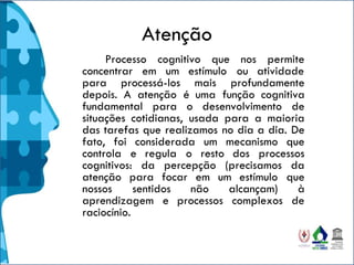 Atenção
Processo cognitivo que nos permite
concentrar em um estímulo ou atividade
para processá-los mais profundamente
depois. A atenção é uma função cognitiva
fundamental para o desenvolvimento de
situações cotidianas, usada para a maioria
das tarefas que realizamos no dia a dia. De
fato, foi considerada um mecanismo que
controla e regula o resto dos processos
cognitivos: da percepção (precisamos da
atenção para focar em um estímulo que
nossos sentidos não alcançam) à
aprendizagem e processos complexos de
raciocínio.
 