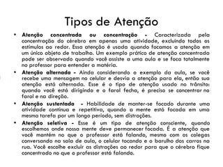 Tipos de Atenção
• Atenção concentrada ou concentração - Caracterizada pela
concentração do cérebro em apenas uma atividade, excluindo todos os
estímulos ao redor. Essa atenção é usada quando focamos a atenção em
um único objeto de trabalho. Um exemplo prático de atenção concentrada
pode ser observado quando você assiste a uma aula e se foca totalmente
no professor para entender a matéria.
• Atenção alternada - Ainda considerando o exemplo da aula, se você
recebe uma mensagem no celular e desvia a atenção para ela, então sua
atenção está alternada. Esse é o tipo de atenção usado no trânsito:
quando você está dirigindo e o farol fecha, é preciso se concentrar no
farol e na direção.
• Atenção sustentada - Habilidade de manter-se focado durante uma
atividade contínua e repetitiva, quando a mente está focada em uma
mesma tarefa por um longo período, sem distrações.
• Atenção seletiva - Esse é um tipo de atenção consciente, quando
escolhemos onde nossa mente deve permanecer focada. É a atenção que
você mantém no que o professor está falando, mesmo com os colegas
conversando na sala de aula, o celular tocando e o barulho dos carros na
rua. Você escolhe excluir as distrações ao redor para que o cérebro fique
concentrado no que o professor está falando.
 