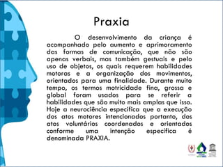 Praxia
O desenvolvimento da criança é
acompanhado pelo aumento e aprimoramento
das formas de comunicação, que não são
apenas verbais, mas também gestuais e pelo
uso de objetos, os quais requerem habilidades
motoras e a organização dos movimentos,
orientados para uma finalidade. Durante muito
tempo, os termos motricidade fina, grossa e
global foram usados para se referir a
habilidades que são muito mais amplas que isso.
Hoje a neurociência específica que a execução
dos atos motores intencionados portanto, dos
atos voluntários coordenados e orientados
conforme uma intenção específica é
denominada PRAXIA.
 
