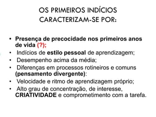 OS PRIMEIROS INDÍCIOS
CARACTERIZAM-SE POR:
• Presença de precocidade nos primeiros anos
de vida (?);
• Indícios de estilo pessoal de aprendizagem;
• Desempenho acima da média;
• Diferenças em processos rotineiros e comuns
(pensamento divergente):
• Velocidade e ritmo de aprendizagem próprio;
• Alto grau de concentração, de interesse,
CRIATIVIDADE e comprometimento com a tarefa.
 