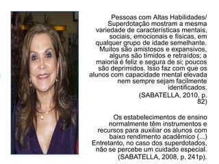 Pessoas com Altas Habilidades/
Superdotação mostram a mesma
variedade de características mentais,
sociais, emocionais e físicas, em
qualquer grupo de idade semelhante.
Muitos são amistosos e expansivos,
alguns são tímidos e retraídos; a
maioria é feliz e segura de si; poucos
são deprimidos. Isso faz com que os
alunos com capacidade mental elevada
nem sempre sejam facilmente
identificados.
(SABATELLA, 2010, p.
82)
Os estabelecimentos de ensino
normalmente têm instrumentos e
recursos para auxiliar os alunos com
baixo rendimento acadêmico (...)
Entretanto, no caso dos superdotados,
não se percebe um cuidado especial.
(SABATELLA, 2008, p. 241p).
 