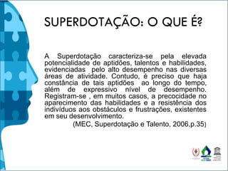 SUPERDOTAÇÃO: O QUE É?
A Superdotação caracteriza-se pela elevada
potencialidade de aptidões, talentos e habilidades,
evidenciadas pelo alto desempenho nas diversas
áreas de atividade. Contudo, é preciso que haja
constância de tais aptidões ao longo do tempo,
além de expressivo nível de desempenho.
Registram-se , em muitos casos, a precocidade no
aparecimento das habilidades e a resistência dos
indivíduos aos obstáculos e frustrações, existentes
em seu desenvolvimento.
(MEC, Superdotação e Talento, 2006,p.35)
 