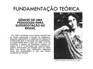 FUNDAMENTAÇÃO TEÓRICA
GÊNESE DE UMA
PEDAGOGIA PARA
SUPERDOTAÇÃO NO
BRASIL
Em 1929 a psicóloga russa Helena Antipoff veio
ao Brasil, assumindo a função de professora.
Segundo Delou(2007) a influência de Helena foi
fundamental para a educação dos superdotados.
A comprovação disso é que, em 1961, a Lei de
Diretrizes e Bases da Educação dedicou os
artigos 8º e 9º à educação dos “excepcionais”,
palavra direcionada por Antipoff para se referir
tanto aos alunos com deficiência intelectual
como aos superdotados e aos que tinham
problemas de conduta.
 