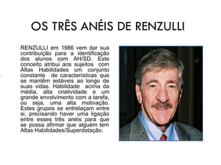 OS TRÊS ANÉIS DE RENZULLI
RENZULLI em 1986 vem dar sua
contribuição para a identificação
dos alunos com AH/SD. Este
conceito atribui aos sujeitos com
Altas Habilidades um conjunto
constante de características que
se mantêm estáveis ao longo de
suas vidas. Habilidade acima da
média, alta criatividade e um
grande envolvimento com a tarefa,
ou seja, uma alta motivação.
Estes grupos se entrelaçam entre
si, precisando haver uma ligação
entre esses três anéis para que
se possa afirmar que alguém tem
Altas Habilidades/Superdotação.
 