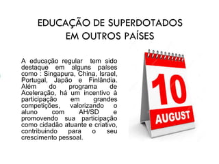EDUCAÇÃO DE SUPERDOTADOS
EM OUTROS PAÍSES
A educação regular tem sido
destaque em alguns países
como : Singapura, China, Israel,
Portugal, Japão e Finlândia.
Além do programa de
Aceleração, há um incentivo à
participação em grandes
competições, valorizando o
aluno com AH/SD e
promovendo sua participação
como cidadão atuante e criativo,
contribuindo para o seu
crescimento pessoal.
 