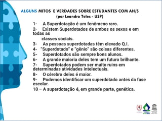 ALGUNS MITOS E VERDADES SOBRE ESTUDANTES COM AH/S
(por Leandro Teles - USP)
1- A Superdotação é um fenômeno raro.
2- Existem Superdotados de ambos os sexos e em
todas as
classes sociais.
3- As pessoas superdotadas têm elevado Q.I.
4- “Superdotado” e “gênio” são coisas diferentes.
5- Superdotados são sempre bons alunos.
6- A grande maioria deles tem um futuro brilhante.
7- Superdotados podem ser muito ruins em
determinadas atividades intelectuais.
8- O cérebro deles é maior.
9- Podemos identiﬁcar um superdotado antes da fase
escolar.
10 – A superdotação é, em grande parte, genética.
 