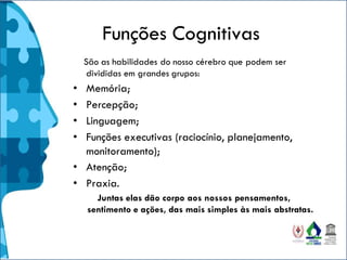 Funções Cognitivas
São as habilidades do nosso cérebro que podem ser
divididas em grandes grupos:
• Memória;
• Percepção;
• Linguagem;
• Funções executivas (raciocínio, planejamento,
monitoramento);
• Atenção;
• Praxia.
Juntas elas dão corpo aos nossos pensamentos,
sentimento e ações, das mais simples às mais abstratas.
 