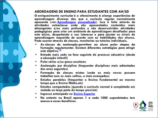 ABORDAGENS DE ENSINO PARA ESTUDANTES COM AH/SD
O enriquecimento curricular é o oferecimento à criança experiências de
aprendizagem diversas das que o currículo regular normalmente
apresenta (ver: Aprendizagem personalizada). Isso é feito através de
atividades extraclasse onde são apresentados conteúdos mais
abrangentes e/ou mais profundos e são desenvolvidas atividades
pedagógicas para criar um ambiente de aprendizagem desafiador para
este aluno, despertando o seu interesse e para ajustar os níveis de
aprendizagem requerida de acordo com as habilidades dos alunos.
Pode ocorrer através de classes, monitorias ou tutorias individuais.
• As classes de aceleração permitem ao aluno pular etapas da
formação regulamentar. Existem diferentes estratégias para atingir
este objetivo.[5]
• Entrada mais cedo na fase seguinte do processo educativo (desde
a educação infantil)
• Pular séries e/ou graus escolares
• Aceleração por disciplina (frequentar disciplinas mais adiantadas
dos anos seguintes)
• Formação de classes mistas (onde os mais novos possam
trabalhar com os mais velhos, e mais avançados)
• Estudos paralelos (frequentar o Ensino Fundamental ao mesmo
tempo que o Ensino Médio,etc)
• Estudos compactados (quando o currículo normal é completado em
metade ou terça parte do tempo previsto)
• Ingresso antecipado no Ensino Superior
• No entanto no Brasil apenas 1 a cada 1000 superdotados tem
acesso a esses benefícios.
 