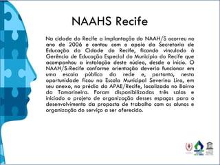 NAAHS Recife
Na cidade do Recife a implantação do NAAH/S ocorreu no
ano de 2006 e contou com o apoio da Secretaria de
Educação da Cidade do Recife, ficando vinculado à
Gerência de Educação Especial do Município do Recife que
acompanhou a instalação deste núcleo, desde o início. O
NAAH/S-Recife conforme orientação deveria funcionar em
uma escola pública da rede e, portanto, nesta
oportunidade ficou na Escola Municipal Severina Lira, em
seu anexo, no prédio da APAE/Recife, localizado no Bairro
da Tamarineira. Foram disponibilizadas três salas e
iniciado o projeto de organização desses espaços para o
desenvolvimento da proposta de trabalho com os alunos e
organização do serviço a ser oferecido.
 