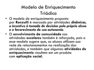 Modelo de Enriquecimento
Triádico
• O modelo de enriquecimento proposto
por Renzulli é marcado por atividades dinâmicas,
o incentivo à tomada de decisões pelo próprio aluno
e o favorecimento de sua autonomia.
• O envolvimento da comunidade nas
atividades escolares também é reforçado, pois o
esse modelo sugere que, os alunos utilizem sua
rede de relacionamentos na realização das
atividades, e também que algumas atividades de
enriquecimento resultem em um produto
com aplicação social.
 